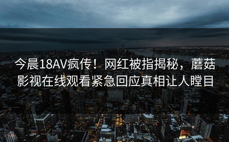 今晨18AV疯传！网红被指揭秘，蘑菇影视在线观看紧急回应真相让人瞠目