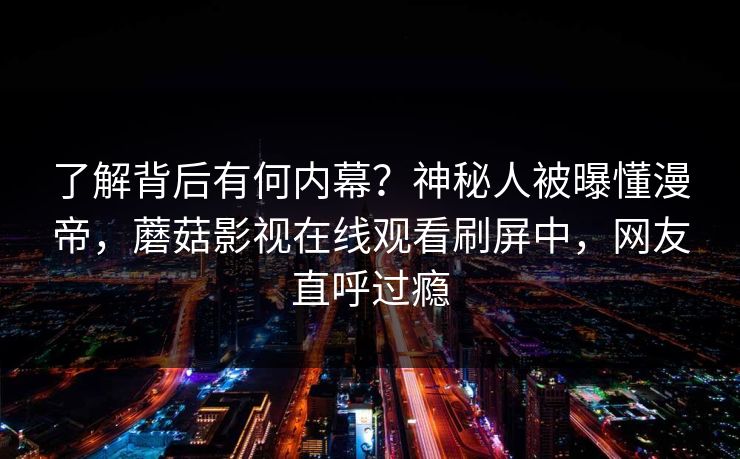 了解背后有何内幕？神秘人被曝懂漫帝，蘑菇影视在线观看刷屏中，网友直呼过瘾