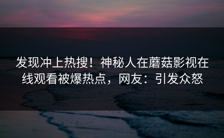 发现冲上热搜！神秘人在蘑菇影视在线观看被爆热点，网友：引发众怒