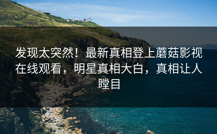 发现太突然！最新真相登上蘑菇影视在线观看，明星真相大白，真相让人瞠目