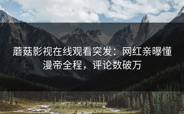 蘑菇影视在线观看突发：网红亲曝懂漫帝全程，评论数破万