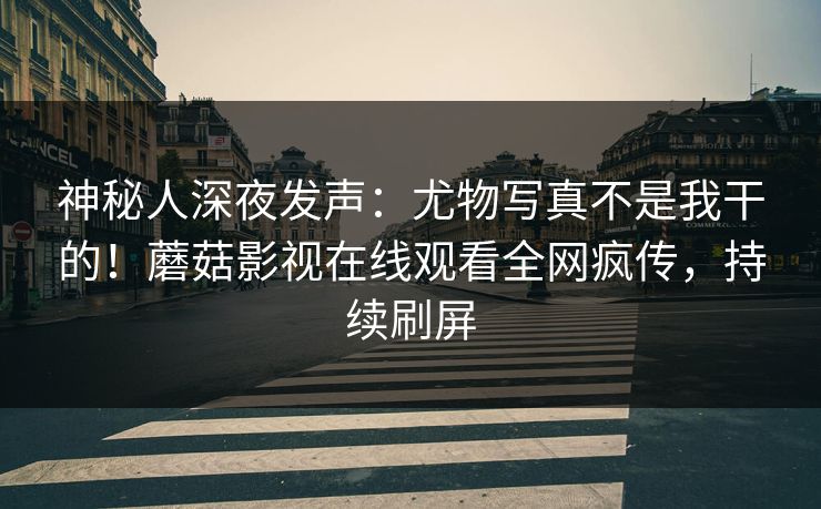 神秘人深夜发声：尤物写真不是我干的！蘑菇影视在线观看全网疯传，持续刷屏