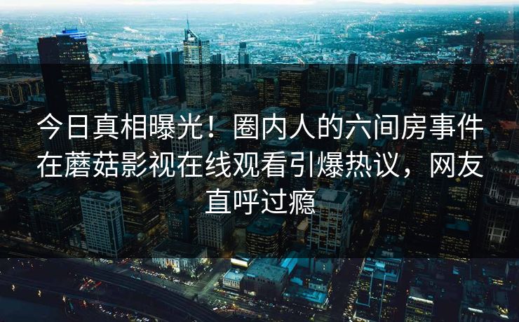 今日真相曝光！圈内人的六间房事件在蘑菇影视在线观看引爆热议，网友直呼过瘾