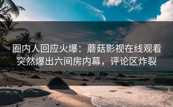 圈内人回应火爆：蘑菇影视在线观看突然爆出六间房内幕，评论区炸裂