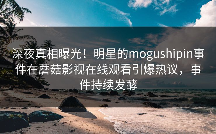 深夜真相曝光！明星的mogushipin事件在蘑菇影视在线观看引爆热议，事件持续发酵
