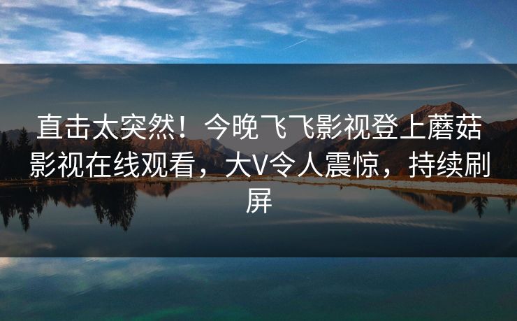 直击太突然！今晚飞飞影视登上蘑菇影视在线观看，大V令人震惊，持续刷屏