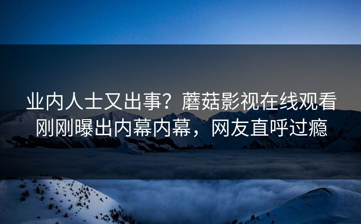 业内人士又出事？蘑菇影视在线观看刚刚曝出内幕内幕，网友直呼过瘾
