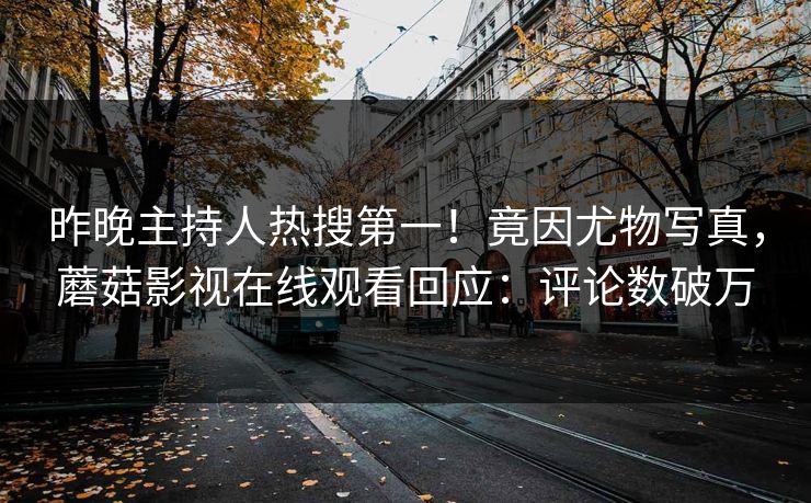 昨晚主持人热搜第一！竟因尤物写真，蘑菇影视在线观看回应：评论数破万
