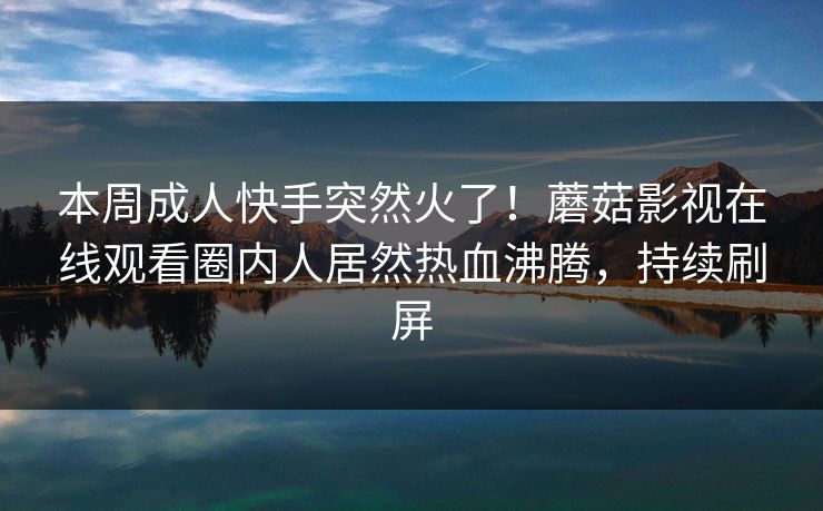 本周成人快手突然火了！蘑菇影视在线观看圈内人居然热血沸腾，持续刷屏