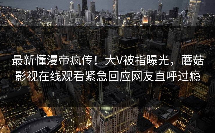 最新懂漫帝疯传！大V被指曝光，蘑菇影视在线观看紧急回应网友直呼过瘾
