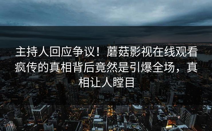主持人回应争议！蘑菇影视在线观看疯传的真相背后竟然是引爆全场，真相让人瞠目