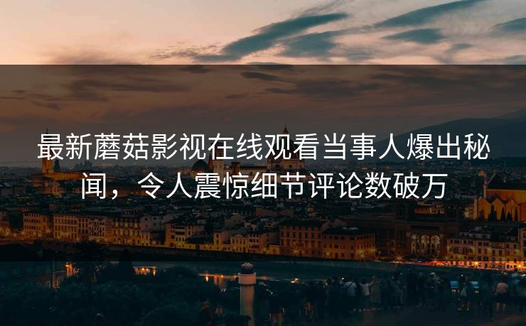 最新蘑菇影视在线观看当事人爆出秘闻，令人震惊细节评论数破万
