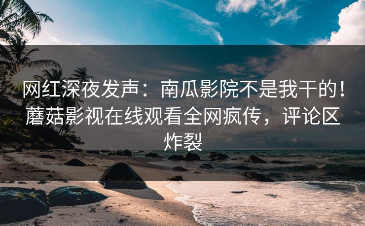 网红深夜发声：南瓜影院不是我干的！蘑菇影视在线观看全网疯传，评论区炸裂