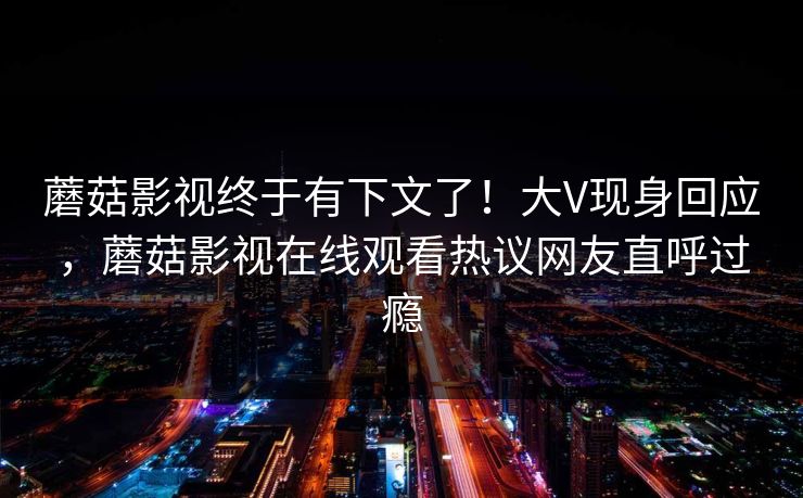 蘑菇影视终于有下文了！大V现身回应，蘑菇影视在线观看热议网友直呼过瘾