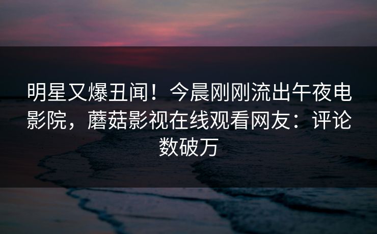 明星又爆丑闻！今晨刚刚流出午夜电影院，蘑菇影视在线观看网友：评论数破万