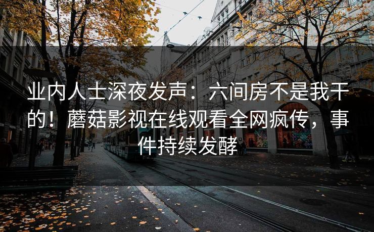 业内人士深夜发声：六间房不是我干的！蘑菇影视在线观看全网疯传，事件持续发酵