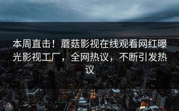 本周直击！蘑菇影视在线观看网红曝光影视工厂，全网热议，不断引发热议