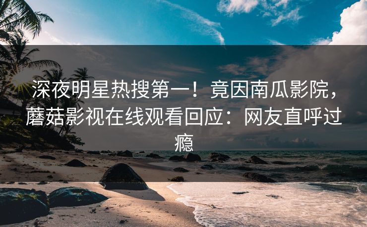 深夜明星热搜第一！竟因南瓜影院，蘑菇影视在线观看回应：网友直呼过瘾