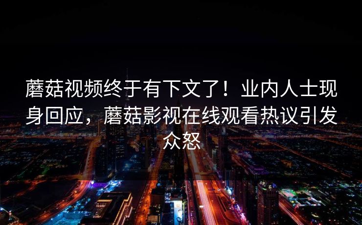 蘑菇视频终于有下文了！业内人士现身回应，蘑菇影视在线观看热议引发众怒