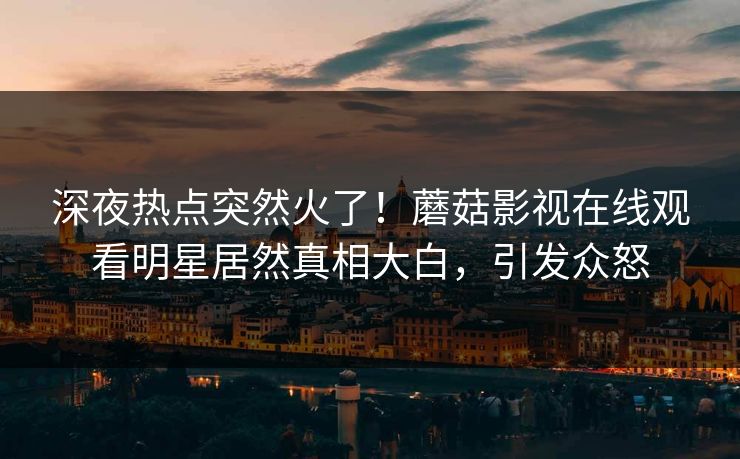 深夜热点突然火了！蘑菇影视在线观看明星居然真相大白，引发众怒