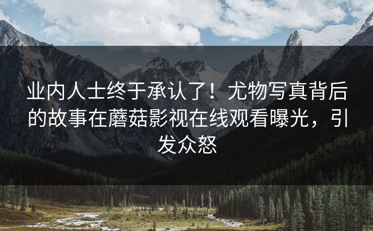 业内人士终于承认了！尤物写真背后的故事在蘑菇影视在线观看曝光，引发众怒