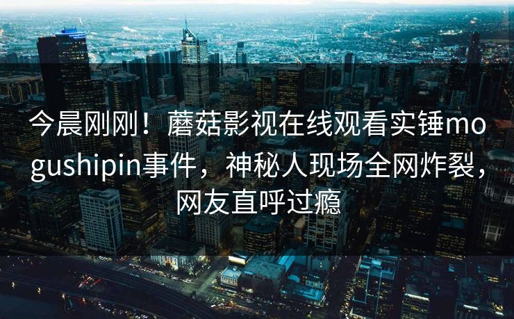 今晨刚刚！蘑菇影视在线观看实锤mogushipin事件，神秘人现场全网炸裂，网友直呼过瘾