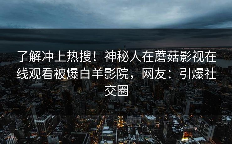了解冲上热搜！神秘人在蘑菇影视在线观看被爆白羊影院，网友：引爆社交圈
