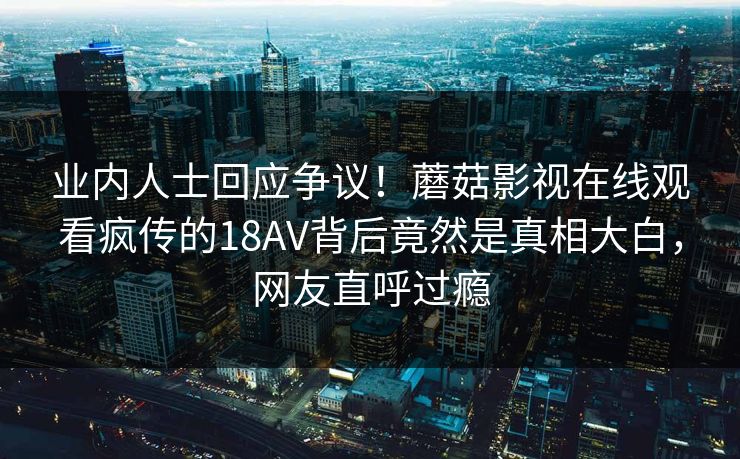 业内人士回应争议！蘑菇影视在线观看疯传的18AV背后竟然是真相大白，网友直呼过瘾