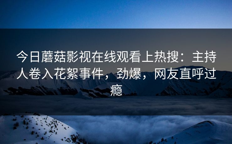 今日蘑菇影视在线观看上热搜：主持人卷入花絮事件，劲爆，网友直呼过瘾