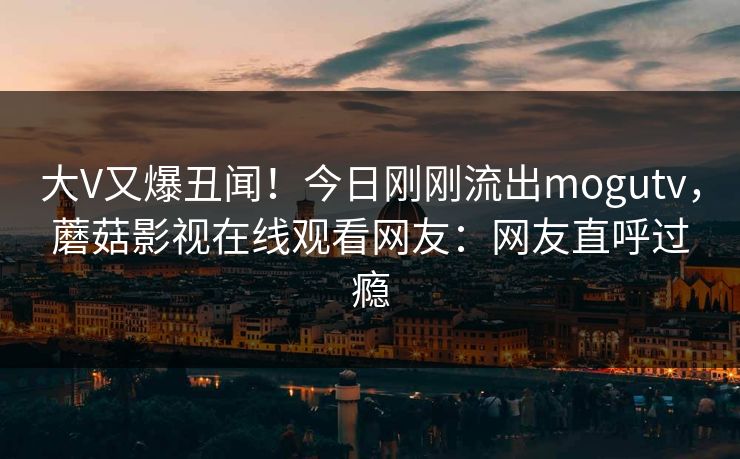 大V又爆丑闻！今日刚刚流出mogutv，蘑菇影视在线观看网友：网友直呼过瘾