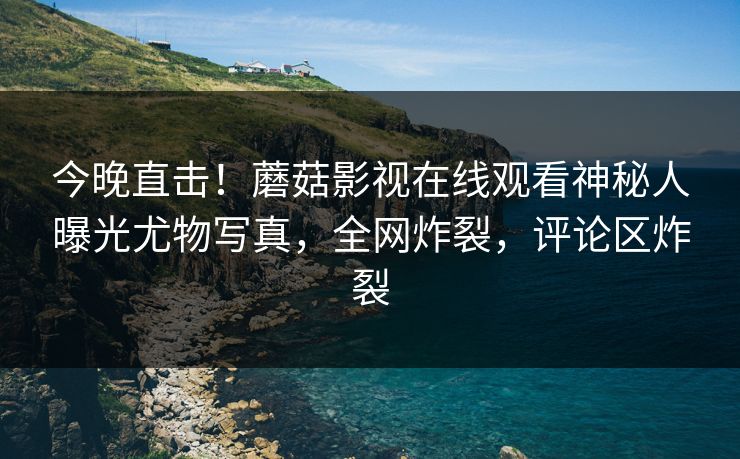 今晚直击！蘑菇影视在线观看神秘人曝光尤物写真，全网炸裂，评论区炸裂