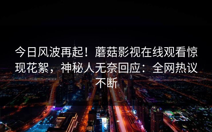 今日风波再起！蘑菇影视在线观看惊现花絮，神秘人无奈回应：全网热议不断
