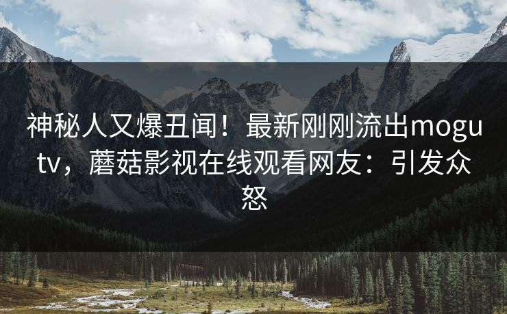 神秘人又爆丑闻！最新刚刚流出mogutv，蘑菇影视在线观看网友：引发众怒