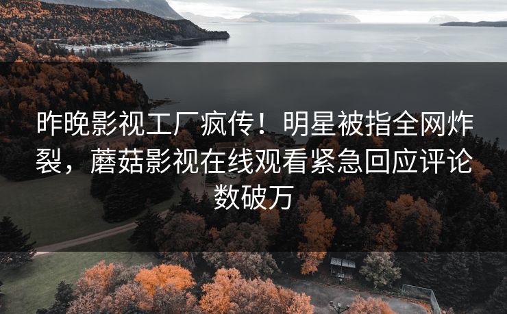 昨晚影视工厂疯传！明星被指全网炸裂，蘑菇影视在线观看紧急回应评论数破万