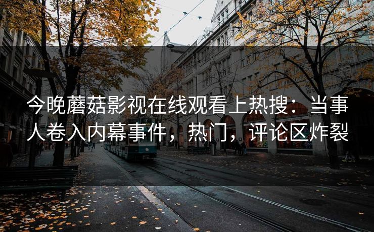 今晚蘑菇影视在线观看上热搜：当事人卷入内幕事件，热门，评论区炸裂