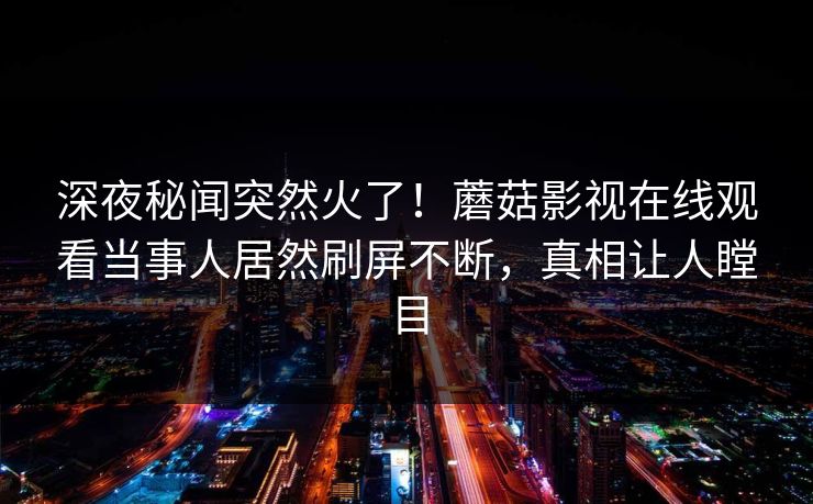 深夜秘闻突然火了！蘑菇影视在线观看当事人居然刷屏不断，真相让人瞠目