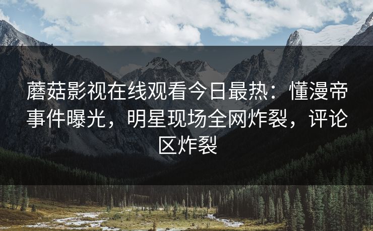 蘑菇影视在线观看今日最热：懂漫帝事件曝光，明星现场全网炸裂，评论区炸裂