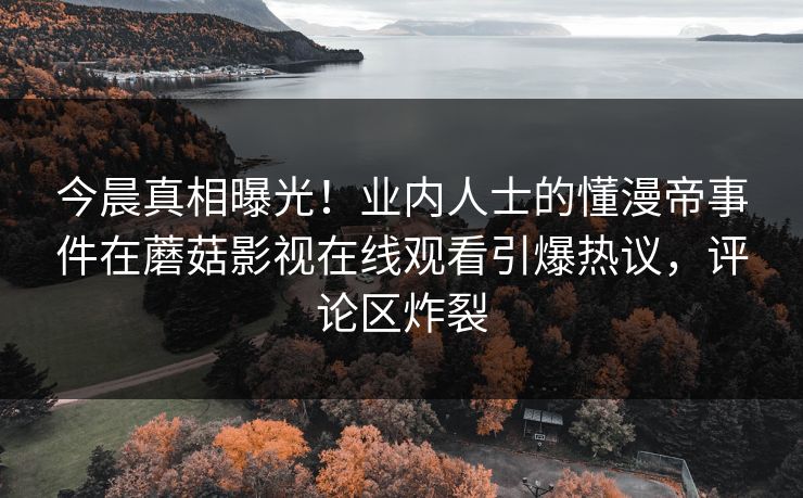 今晨真相曝光！业内人士的懂漫帝事件在蘑菇影视在线观看引爆热议，评论区炸裂