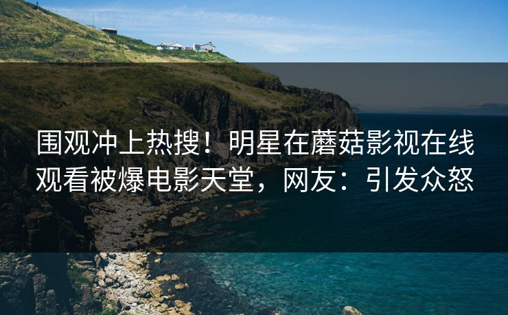 围观冲上热搜！明星在蘑菇影视在线观看被爆电影天堂，网友：引发众怒