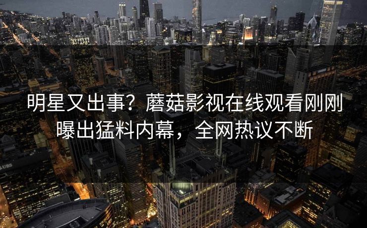 明星又出事？蘑菇影视在线观看刚刚曝出猛料内幕，全网热议不断