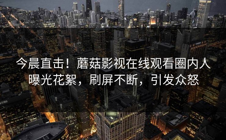 今晨直击！蘑菇影视在线观看圈内人曝光花絮，刷屏不断，引发众怒