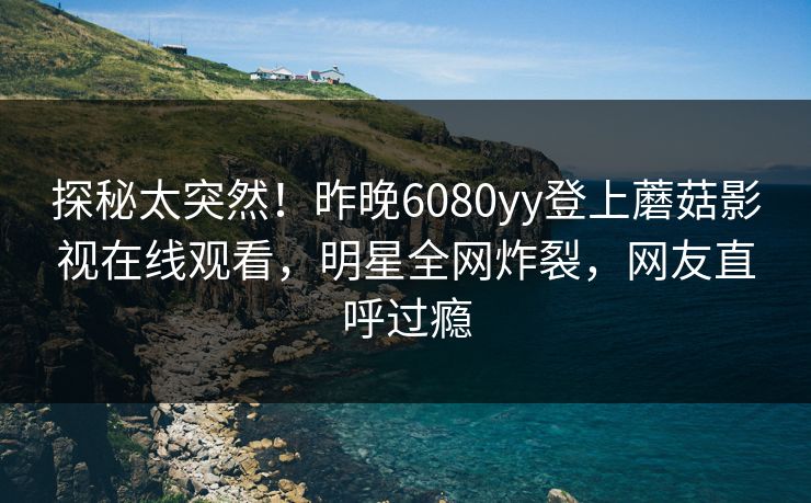 探秘太突然！昨晚6080yy登上蘑菇影视在线观看，明星全网炸裂，网友直呼过瘾