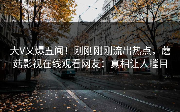 大V又爆丑闻！刚刚刚刚流出热点，蘑菇影视在线观看网友：真相让人瞠目