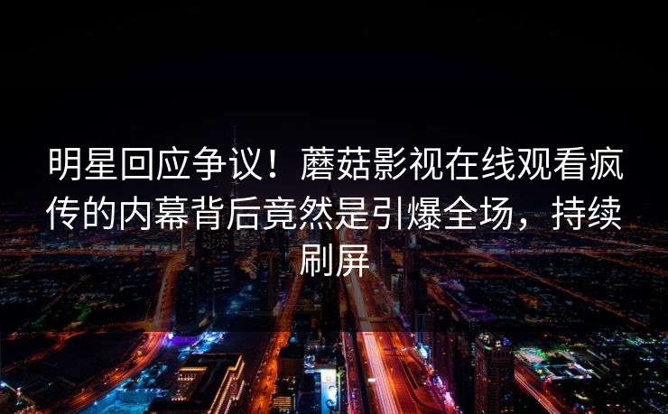 明星回应争议！蘑菇影视在线观看疯传的内幕背后竟然是引爆全场，持续刷屏