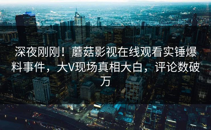深夜刚刚！蘑菇影视在线观看实锤爆料事件，大V现场真相大白，评论数破万