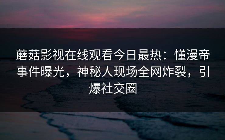 蘑菇影视在线观看今日最热：懂漫帝事件曝光，神秘人现场全网炸裂，引爆社交圈