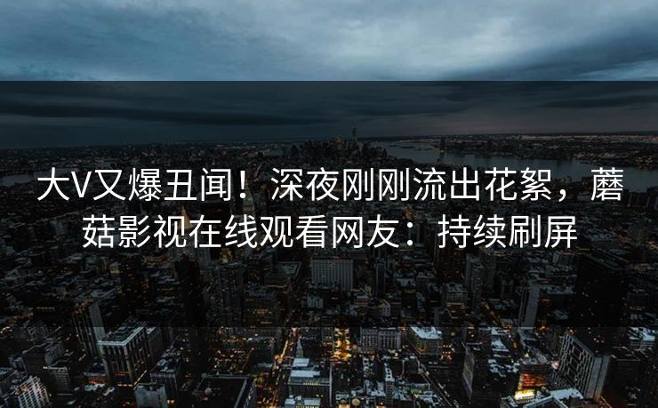 大V又爆丑闻!深夜刚刚流出花絮,蘑菇影视在线观看网友:持续刷屏