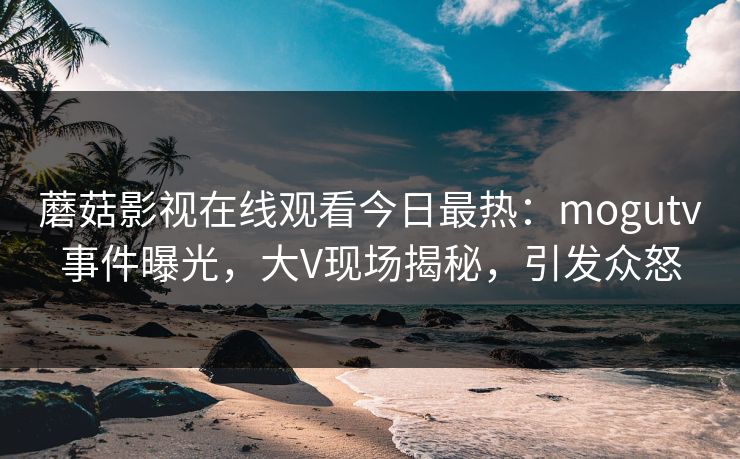蘑菇影视在线观看今日最热:mogutv事件曝光,大V现场揭秘,引发众怒