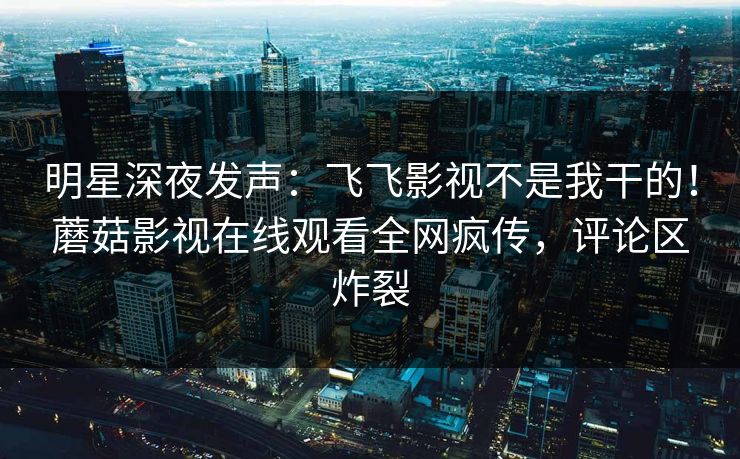 明星深夜发声：飞飞影视不是我干的！蘑菇影视在线观看全网疯传，评论区炸裂