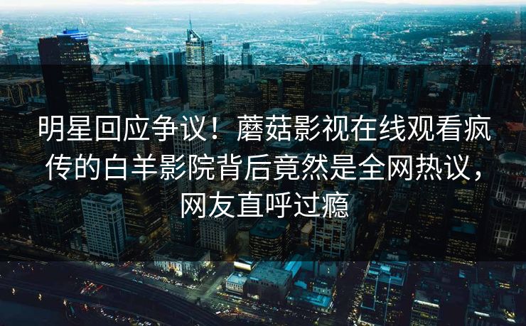 明星回应争议！蘑菇影视在线观看疯传的白羊影院背后竟然是全网热议，网友直呼过瘾